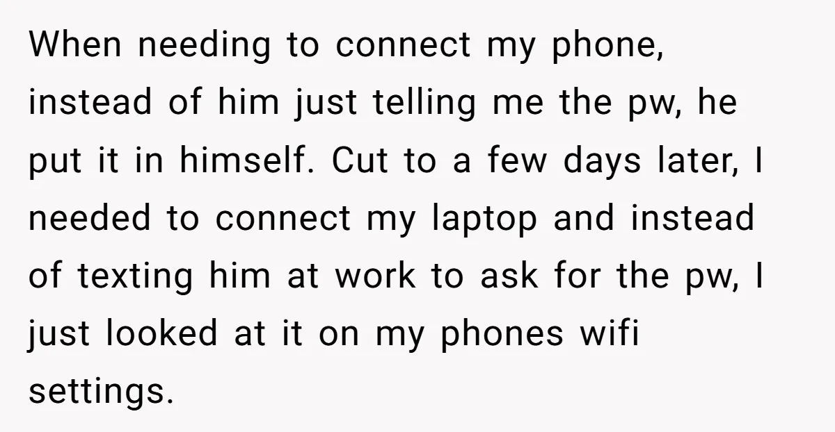 When needing to connect my phone, instead of him just telling me the pw, he put it in himself. Cut to a few days later, I needed to connect my...