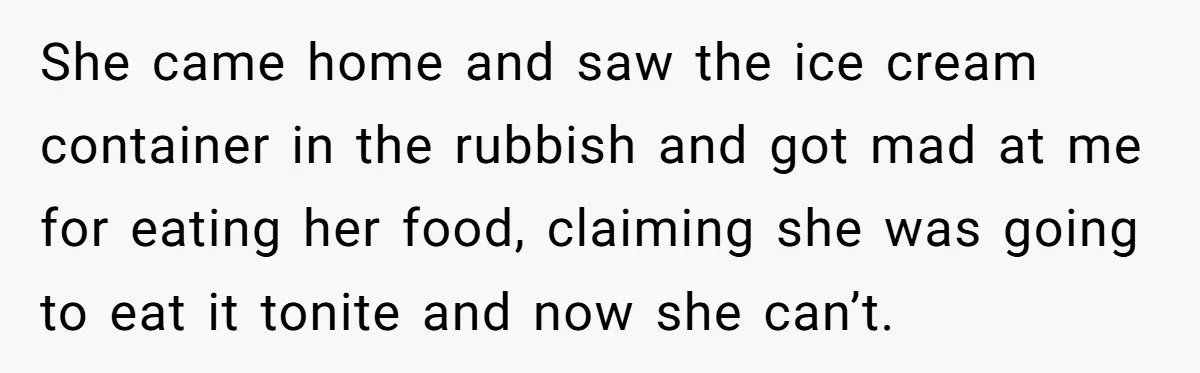 She came home and saw the ice cream container in the rubbish and got mad at me for eating her food, claiming she was going to eat it tonite and...