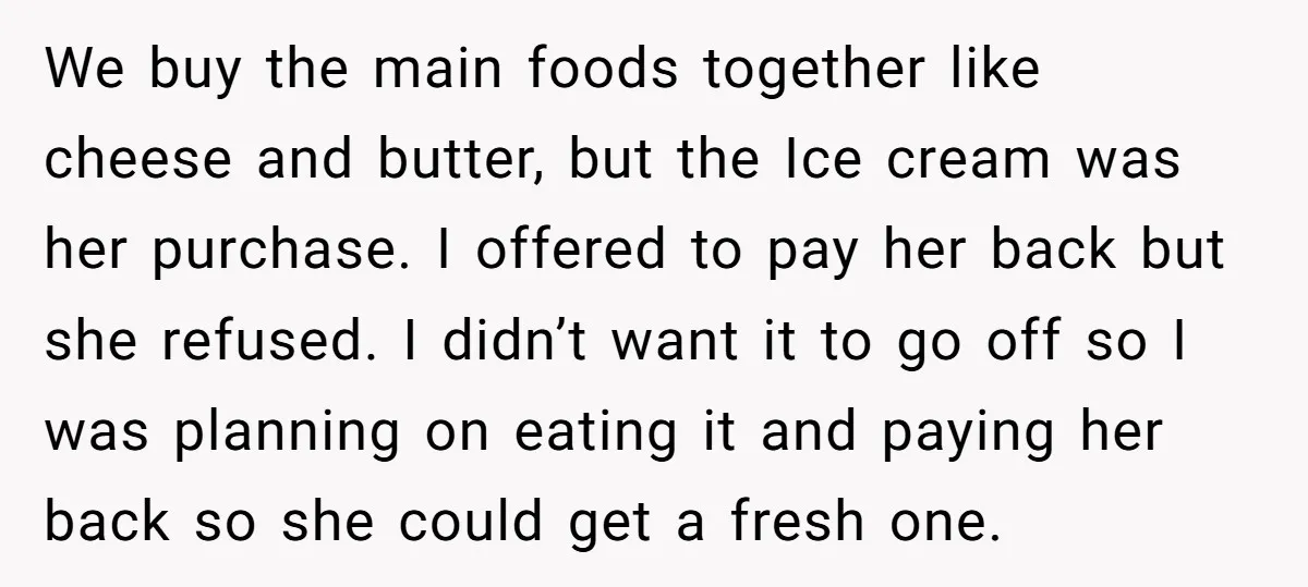 We buy the main foods together like cheese and butter, but the Ice cream was her purchase. I offered to pay her back but she refused. I didn’t want it...