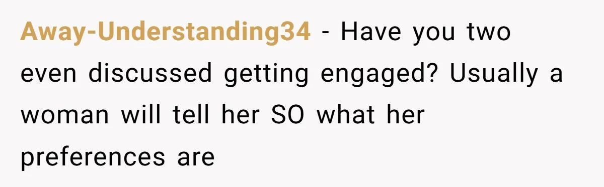 Away-Understanding34 − Have you two even discussed getting engaged? Usually a woman will tell her SO what her preferences are
