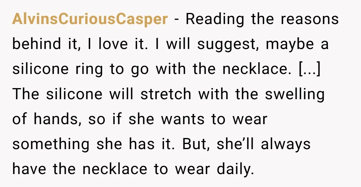 AlvinsCuriousCasper − Reading the reasons behind it, I love it. I will suggest, maybe a silicone ring to go with the necklace. [...] The silicone will stretch with the swelling...
