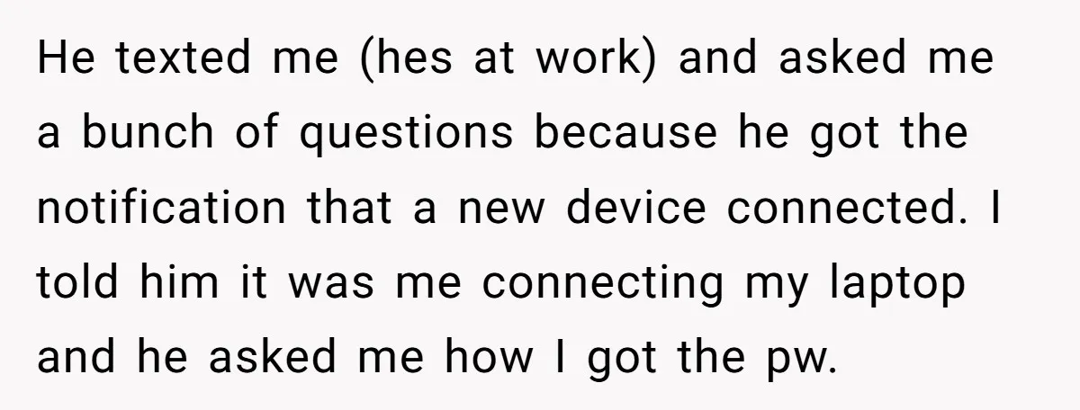 He texted me (hes at work) and asked me a bunch of questions because he got the notification that a new device connected. I told him it was me connecting...