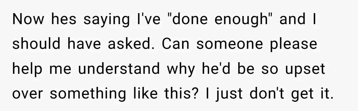 Now hes saying I've "done enough" and I should have asked. Can someone please help me understand why he'd be so upset over something like this? I just don't get...
