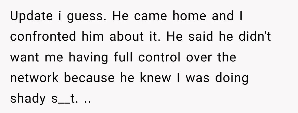 Update i guess. He came home and I confronted him about it. He said he didn't want me having full control over the network because he knew I was doing...