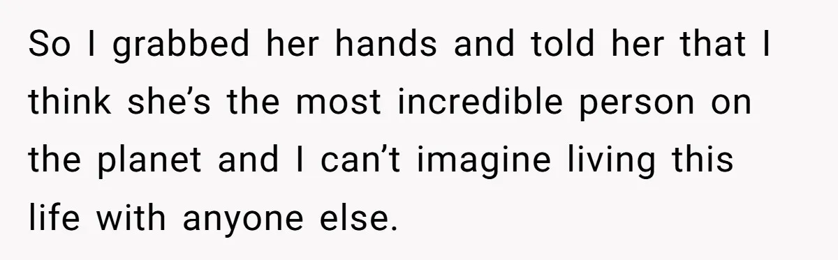 So I grabbed her hands and told her that I think she’s the most incredible person on the planet and I can’t imagine living this life with anyone else.