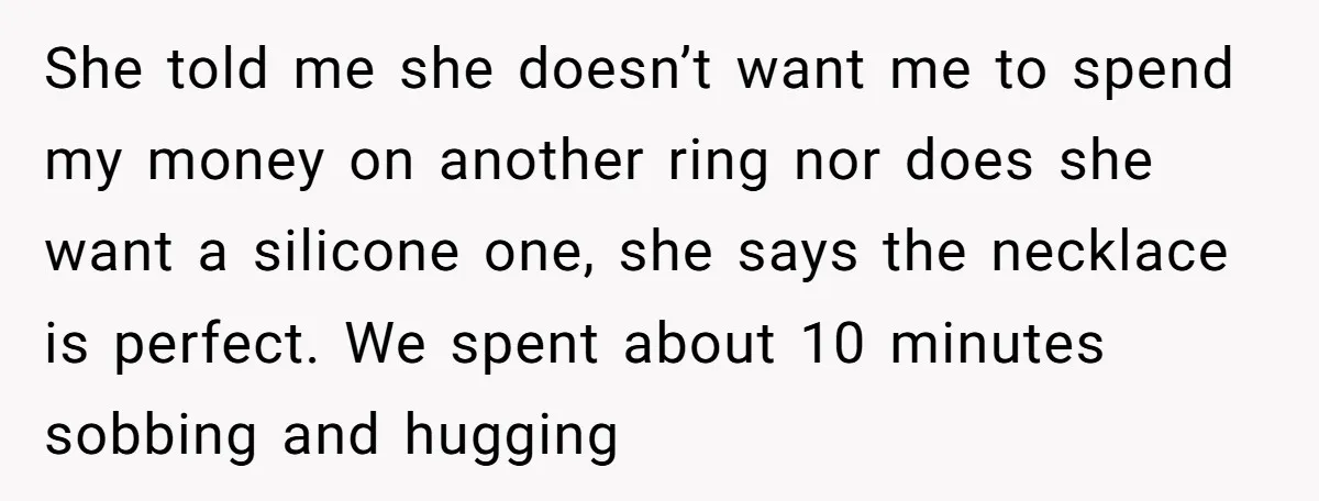 She told me she doesn’t want me to spend my money on another ring nor does she want a silicone one, she says the necklace is perfect. We spent about...