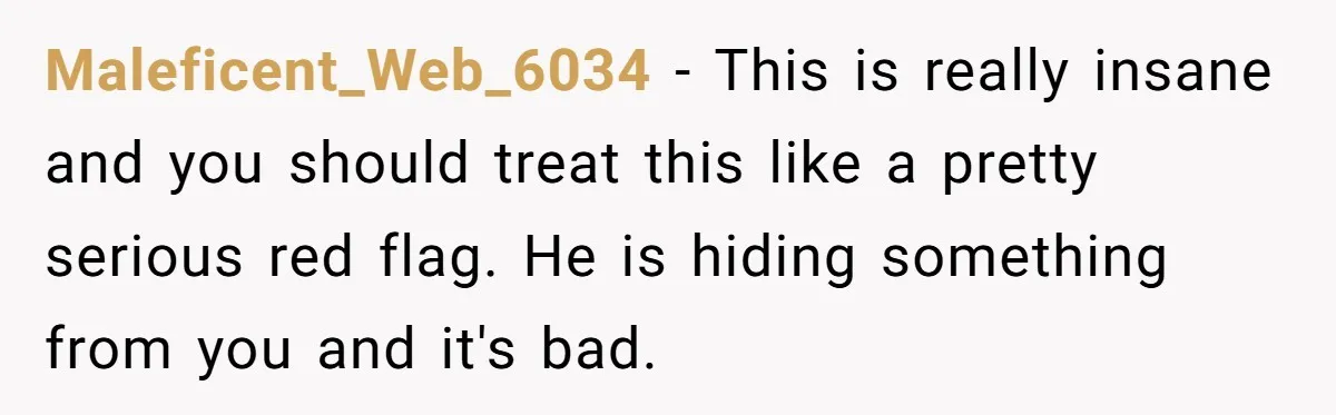 Maleficent_Web_6034 − This is really insane and you should treat this like a pretty serious red flag. He is hiding something from you and it's bad.