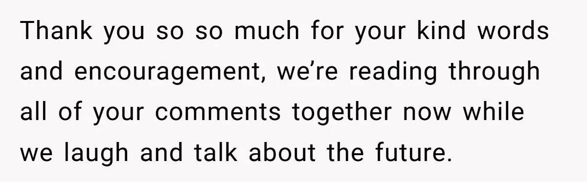 Thank you so so much for your kind words and encouragement, we’re reading through all of your comments together now while we laugh and talk about the future.