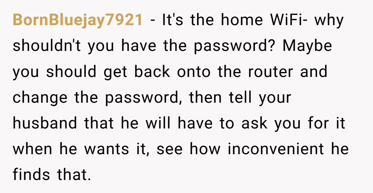 BornBluejay7921 − It's the home WiFi- why shouldn't you have the password? Maybe you should get back onto the router and change the password, then tell your husband that he...