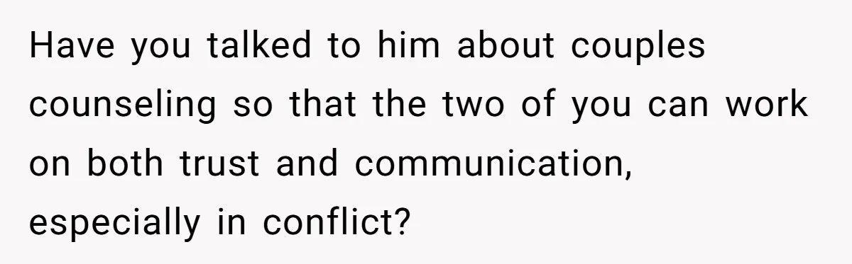Have you talked to him about couples counseling so that the two of you can work on both trust and communication, especially in conflict?