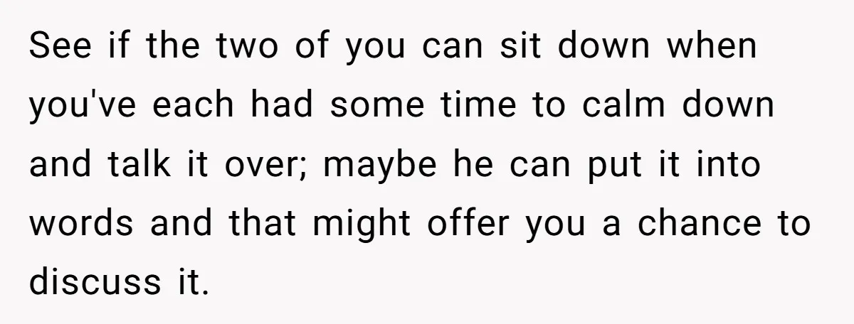 See if the two of you can sit down when you've each had some time to calm down and talk it over; maybe he can put it into words and...