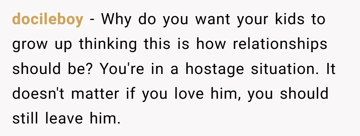docileboy − Why do you want your kids to grow up thinking this is how relationships should be? You're in a hostage situation. It doesn't matter if you love him,...