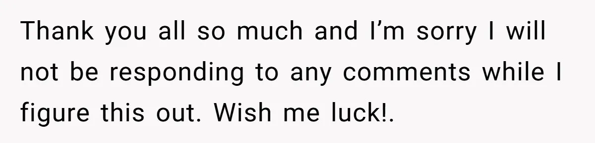 Thank you all so much and I’m sorry I will not be responding to any comments while I figure this out. Wish me luck!.