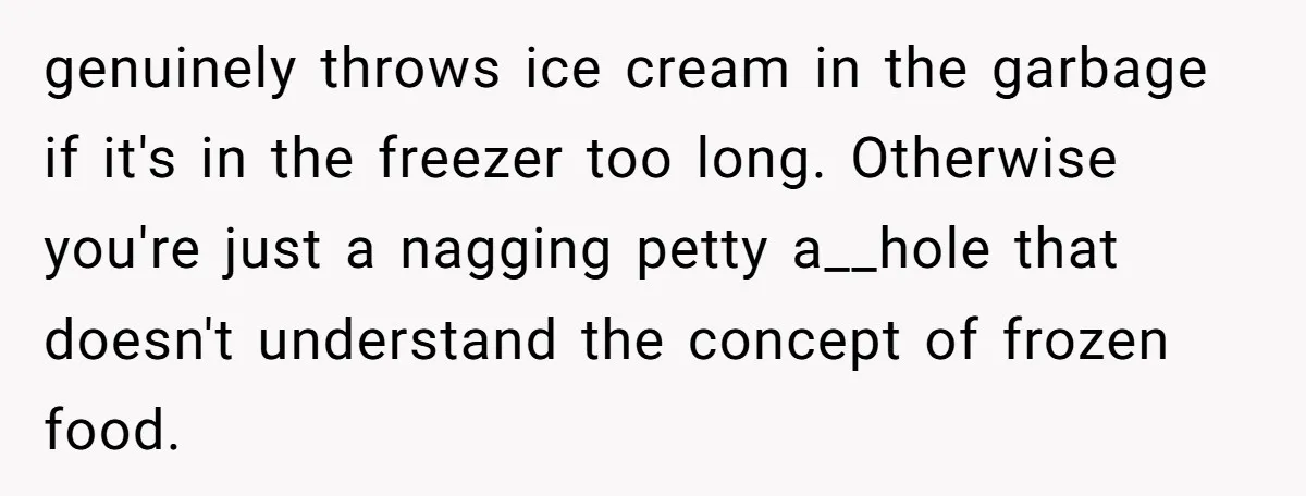 genuinely throws ice cream in the garbage if it's in the freezer too long. Otherwise you're just a nagging petty a__hole that doesn't understand the concept of frozen food.