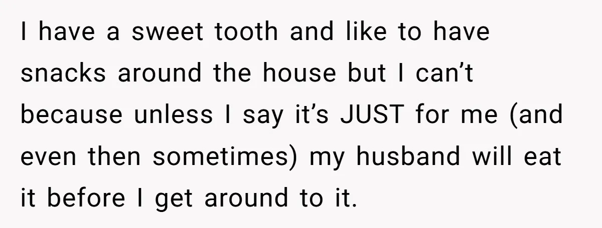 I have a sweet tooth and like to have snacks around the house but I can’t because unless I say it’s JUST for me (and even then sometimes) my husband...