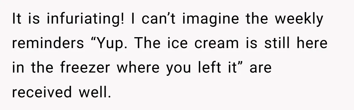 It is infuriating! I can’t imagine the weekly reminders “Yup. The ice cream is still here in the freezer where you left it” are received well.