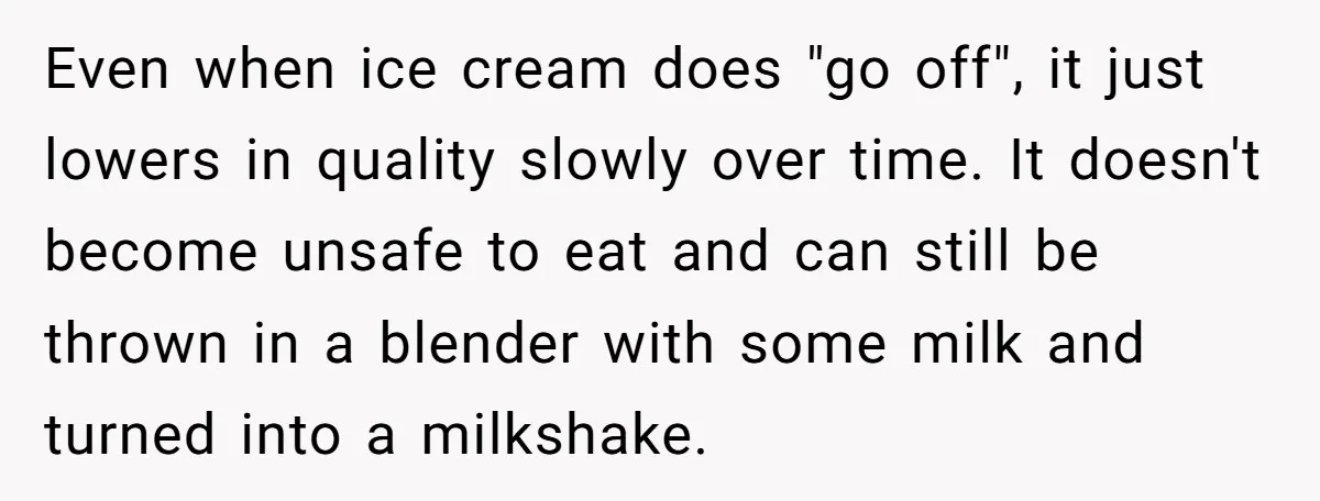 Even when ice cream does "go off", it just lowers in quality slowly over time. It doesn't become unsafe to eat and can still be thrown in a blender with...