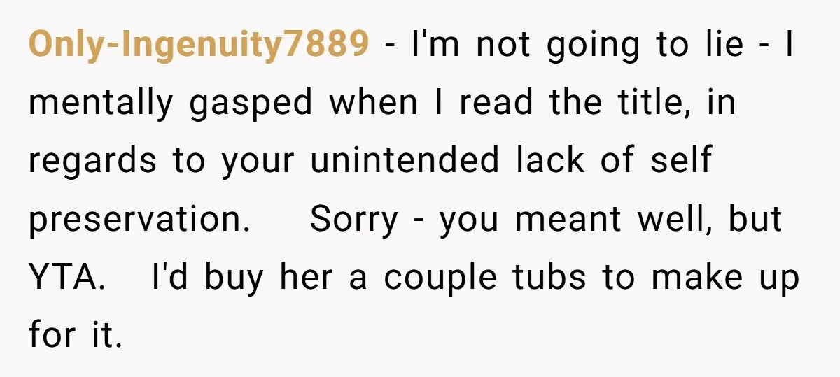 Only-Ingenuity7889 − I'm not going to lie - I mentally gasped when I read the title, in regards to your unintended lack of self preservation. Sorry - you meant well,...