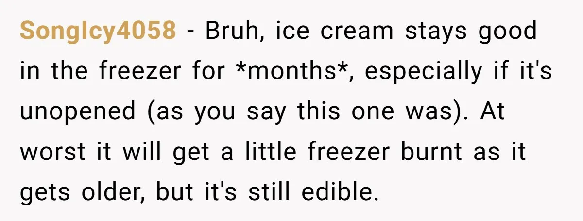 SongIcy4058 − Bruh, ice cream stays good in the freezer for *months*, especially if it's unopened (as you say this one was). At worst it will get a little freezer...