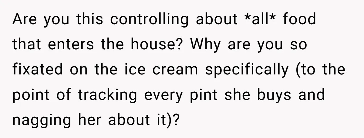 Are you this controlling about *all* food that enters the house? Why are you so fixated on the ice cream specifically (to the point of tracking every pint she buys...