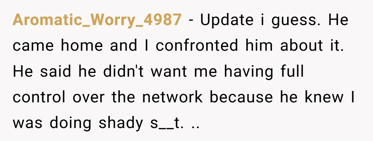 Aromatic_Worry_4987 − Update i guess. He came home and I confronted him about it. He said he didn't want me having full control over the network because he knew I...