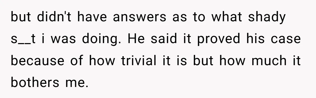 but didn't have answers as to what shady s__t i was doing. He said it proved his case because of how trivial it is but how much it bothers me.
