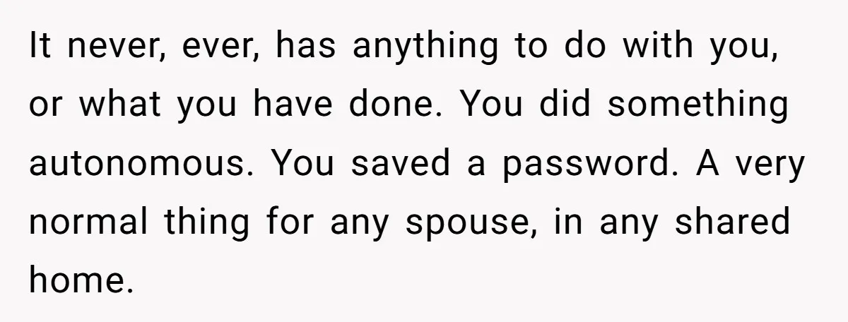 It never, ever, has anything to do with you, or what you have done. You did something autonomous. You saved a password. A very normal thing for any spouse, in...