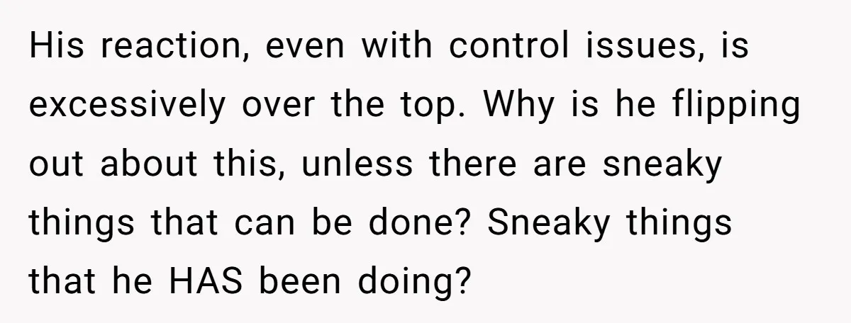 His reaction, even with control issues, is excessively over the top. Why is he flipping out about this, unless there are sneaky things that can be done? Sneaky things that...