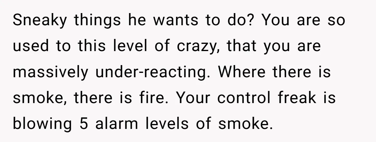 Sneaky things he wants to do? You are so used to this level of crazy, that you are massively under-reacting. Where there is smoke, there is fire. Your control freak...