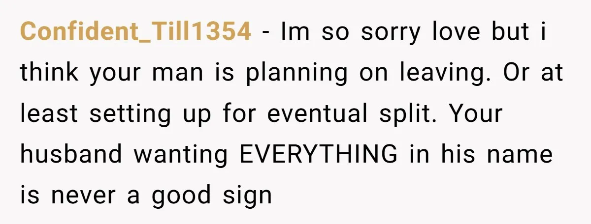 Confident_Till1354 − Im so sorry love but i think your man is planning on leaving. Or at least setting up for eventual split. Your husband wanting EVERYTHING in his name...