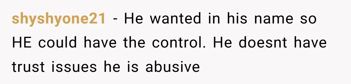 shyshyone21 − He wanted in his name so HE could have the control. He doesnt have trust issues he is abusive