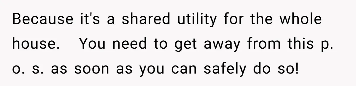 Because it's a shared utility for the whole house.   You need to get away from this p. o. s. as soon as you can safely do so!