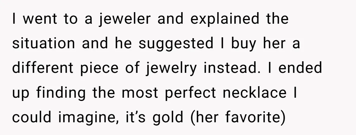 I went to a jeweler and explained the situation and he suggested I buy her a different piece of jewelry instead. I ended up finding the most perfect necklace I...
