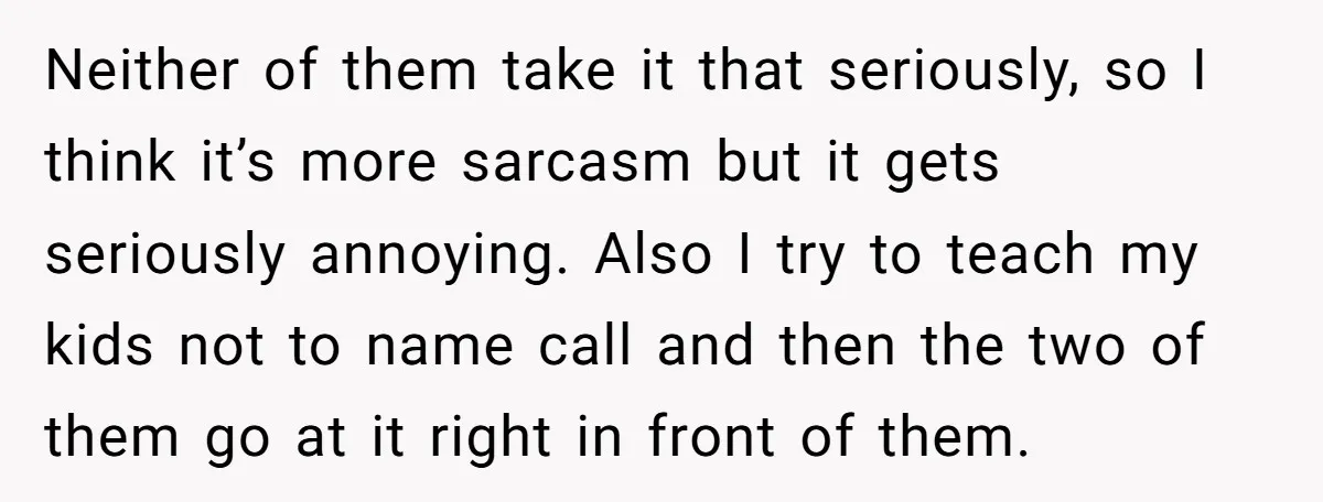 Neither of them take it that seriously, so I think it’s more sarcasm but it gets seriously annoying. Also I try to teach my kids not to name call and...