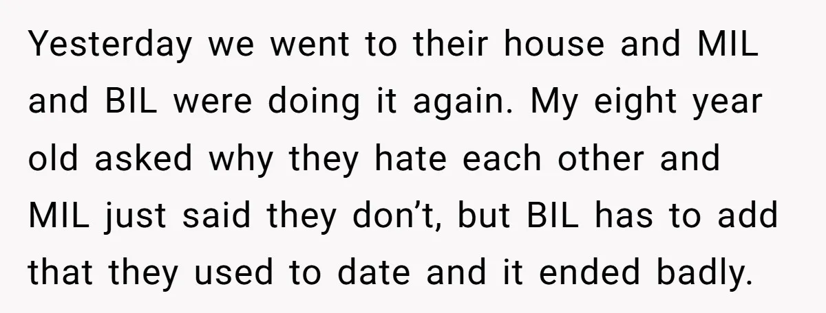 Yesterday we went to their house and MIL and BIL were doing it again. My eight year old asked why they hate each other and MIL just said they don’t,...