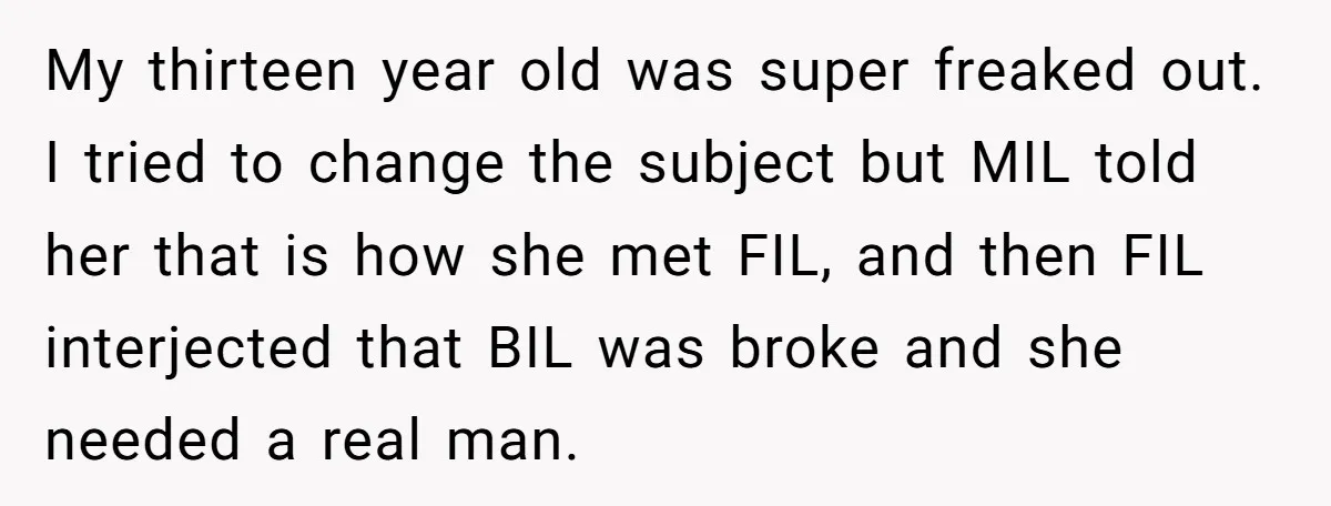 My thirteen year old was super freaked out. I tried to change the subject but MIL told her that is how she met FIL, and then FIL interjected that BIL...