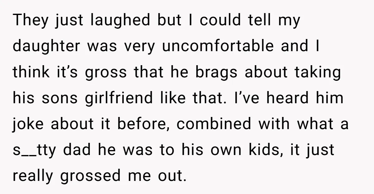 They just laughed but I could tell my daughter was very uncomfortable and I think it’s gross that he brags about taking his sons girlfriend like that. I’ve heard him...