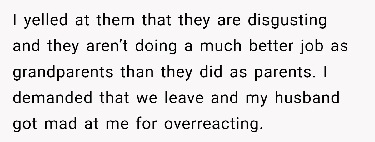 I yelled at them that they are disgusting and they aren’t doing a much better job as grandparents than they did as parents. I demanded that we leave and my...