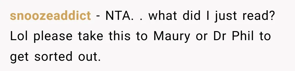 snoozeaddict − NTA. . what did I just read? Lol please take this to Maury or Dr Phil to get sorted out.