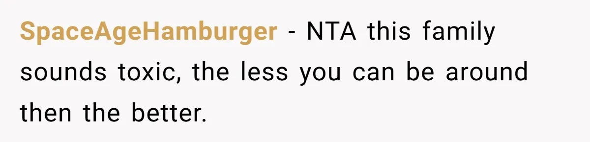 SpaceAgeHamburger − NTA this family sounds toxic, the less you can be around then the better.