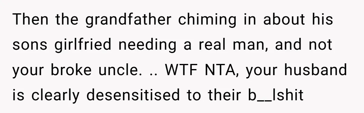 Then the grandfather chiming in about his sons girlfried needing a real man, and not your broke uncle. .. WTF NTA, your husband is clearly desensitised to their b__lshit