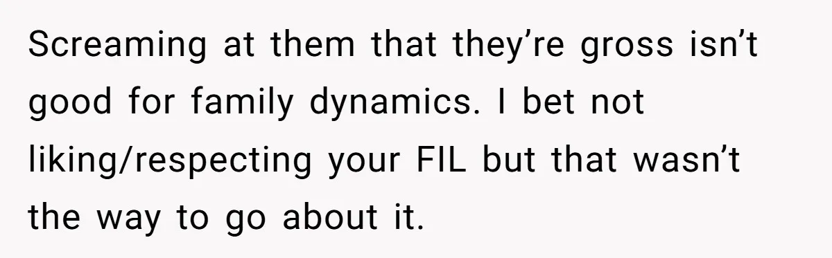 Screaming at them that they’re gross isn’t good for family dynamics. I bet not liking/respecting your FIL but that wasn’t the way to go about it.