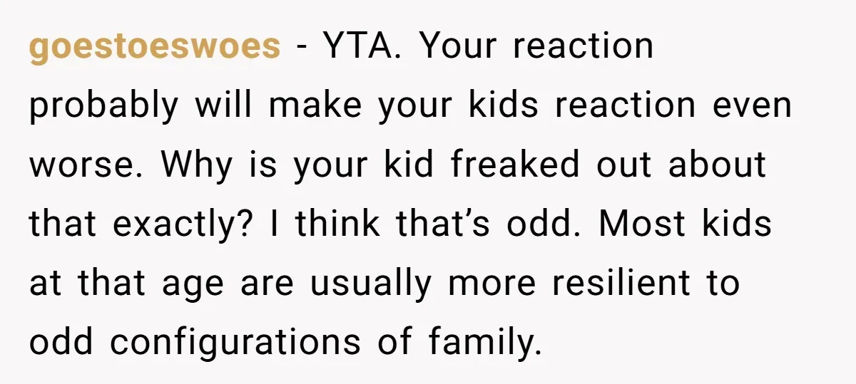goestoeswoes − YTA. Your reaction probably will make your kids reaction even worse. Why is your kid freaked out about that exactly? I think that’s odd. Most kids at that...