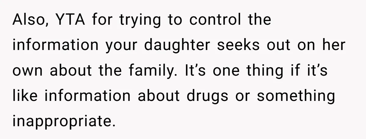 Also, YTA for trying to control the information your daughter seeks out on her own about the family. It’s one thing if it’s like information about drugs or something inappropriate.