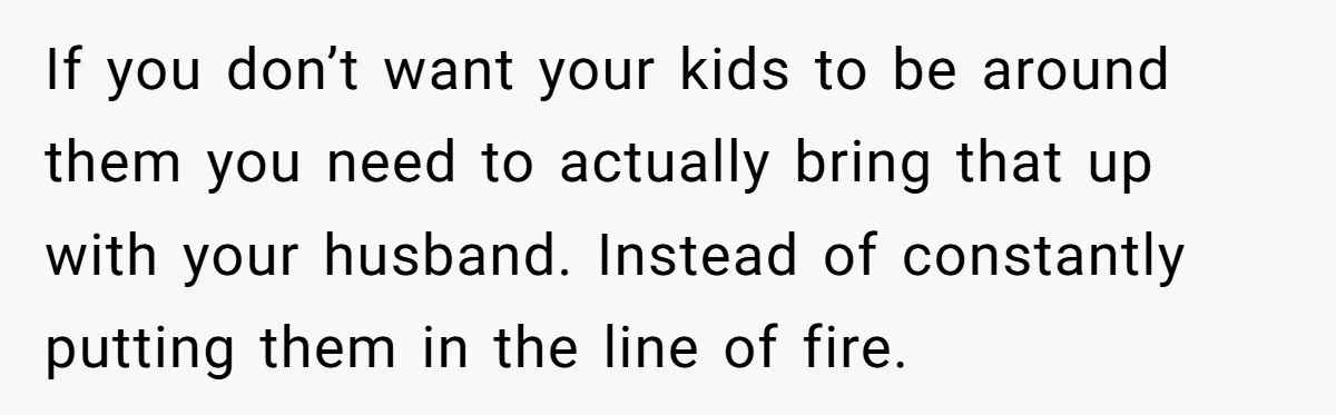 If you don’t want your kids to be around them you need to actually bring that up with your husband. Instead of constantly putting them in the line of fire.