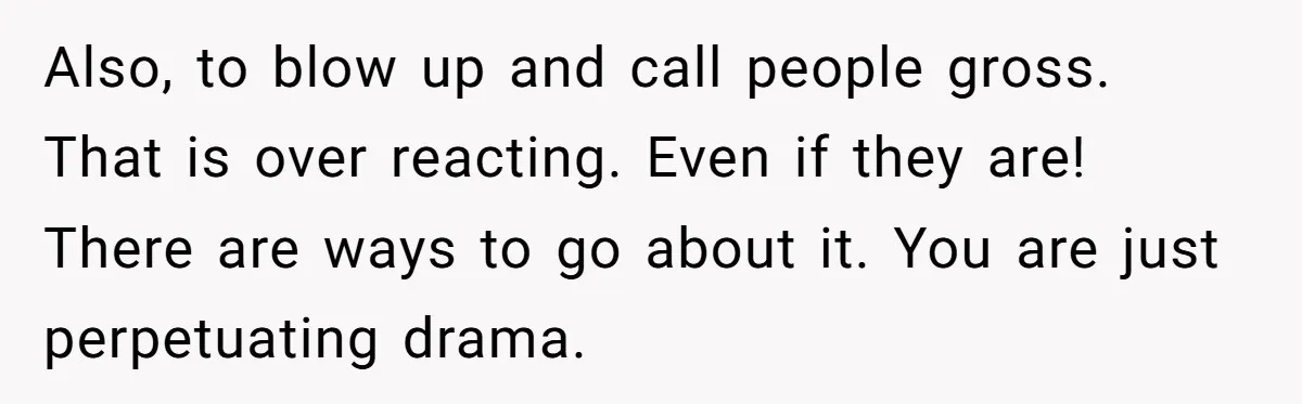 Also, to blow up and call people gross. That is over reacting. Even if they are! There are ways to go about it. You are just perpetuating drama.