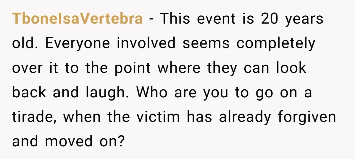 TboneIsaVertebra − This event is 20 years old. Everyone involved seems completely over it to the point where they can look back and laugh. Who are you to go on...