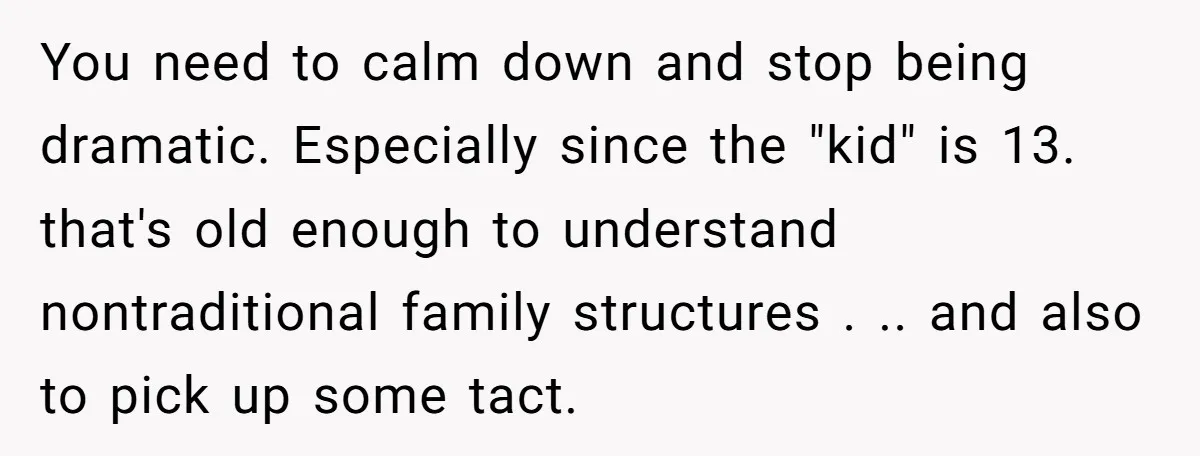 You need to calm down and stop being dramatic. Especially since the "kid" is 13. that's old enough to understand nontraditional family structures . .. and also to pick up...
