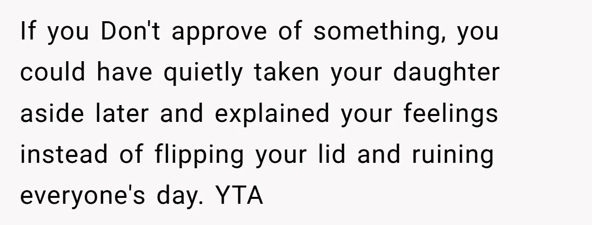 If you Don't approve of something, you could have quietly taken your daughter aside later and explained your feelings instead of flipping your lid and ruining everyone's day. YTA