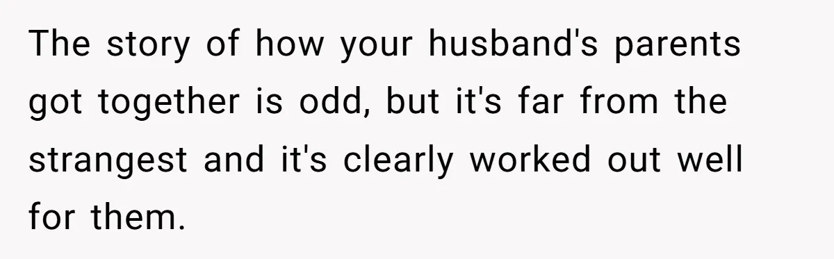 The story of how your husband's parents got together is odd, but it's far from the strangest and it's clearly worked out well for them.